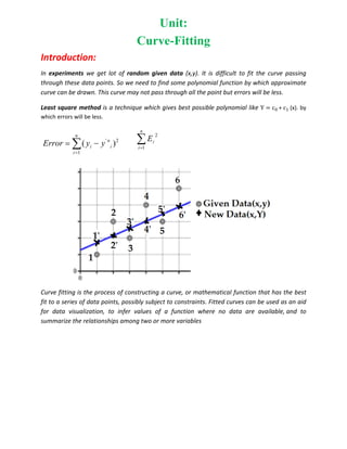 Unit:
Curve-Fitting
Introduction:
In experiments we get lot of random given data (x,y). It is difficult to fit the curve passing
through these data points. So we need to find some polynomial function by which approximate
curve can be drawn. This curve may not pass through all the point but errors will be less.
Least square method is a technique which gives best possible polynomial like Y c + c (x). by
which errors will be less.
' 2
1
( )
n
n
i i
i
Error y y

 
 

n
i
i
E
1
2
Curve fitting is the process of constructing a curve, or mathematical function that has the best
fit to a series of data points, possibly subject to constraints. Fitted curves can be used as an aid
for data visualization, to infer values of a function where no data are available, and to
summarize the relationships among two or more variables
 