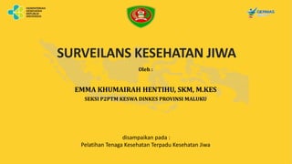 SURVEILANS KESEHATAN JIWA
Oleh :
EMMA KHUMAIRAH HENTIHU, SKM, M.KES
SEKSI P2PTM KESWA DINKES PROVINSI MALUKU
disampaikan pada :
Pelatihan Tenaga Kesehatan Terpadu Kesehatan Jiwa
 