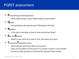 PQRST assessment
• Precipitating and relieving factors
– What makes the pain worse? What makes the pain better?
• Quality
– How would you describe the pain? What does it feel like?
• Radiation
– Is the pain in one place or does it move around your body?
• Site and Severity
– Where is your pain? On a scale of 0-10, how bad is your pain?
• Timing and Treatment history
– When did pain start? How often do you get it?
– What are the patterns of the pain? Is it constant, or does it come and go?
– Are you or have you been on treatment for the pain? Does it help?
Beating Pain, 2nd Ed. APCA (2012) 12
 