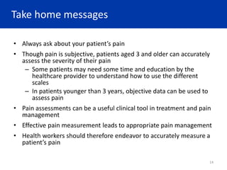 Take home messages
• Always ask about your patient’s pain
• Though pain is subjective, patients aged 3 and older can accurately
assess the severity of their pain
– Some patients may need some time and education by the
healthcare provider to understand how to use the different
scales
– In patients younger than 3 years, objective data can be used to
assess pain
• Pain assessments can be a useful clinical tool in treatment and pain
management
• Effective pain measurement leads to appropriate pain management
• Health workers should therefore endeavor to accurately measure a
patient’s pain
14
 