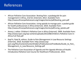 References
• African Palliative Care Association. Beating Pain: a pocketguide for pain
management in Africa, 2nd Ed. [Internet]. 2012. Available from:
http://www.africanpalliativecare.org/images/stories/pdf/beating_pain.pdf
• African Palliative Care Association. Using opioids to manage pain: a pocket guide
for health professionals in Africa [Internet]. 2010. Available from:
http://www.africanpalliativecare.org/images/stories/pdf/using_opiods.pdf
• Amery J, editor. Children’s Palliative Care in Africa [Internet]. 2009. Available from:
http://www.icpcn.org/wp-content/uploads/2013/08/Childrens-Palliative-Care-in-
Africa-Full-Text.pdf
• Kopf A, Patel N, editors. Guide to Pain Management in Low-Resource Settings
[Internet]. 2010. Available from: http://www.iasp-
pain.org/files/Content/ContentFolders/Publications2/FreeBooks/Guide_to_Pain_
Management_in_Low-Resource_Settings.pdf
• The Palliative Care Association of Uganda and the Uganda Ministry of Health.
Introductory Palliative Care Course for Healthcare Professionals. 2013.
15
 