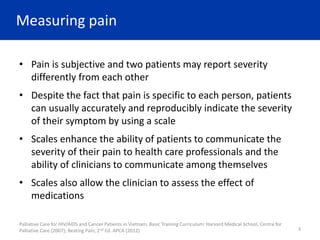 Measuring pain
• Pain is subjective and two patients may report severity
differently from each other
• Despite the fact that pain is specific to each person, patients
can usually accurately and reproducibly indicate the severity
of their symptom by using a scale
• Scales enhance the ability of patients to communicate the
severity of their pain to health care professionals and the
ability of clinicians to communicate among themselves
• Scales also allow the clinician to assess the effect of
medications
Palliative Care for HIV/AIDS and Cancer Patients in Vietnam, Basic Training Curriculum: Harvard Medical School, Centre for
Palliative Care (2007); Beating Pain, 2nd Ed. APCA (2012) 3
 