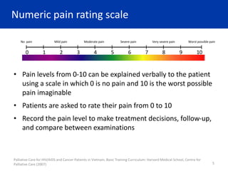 Numeric pain rating scale
• Pain levels from 0-10 can be explained verbally to the patient
using a scale in which 0 is no pain and 10 is the worst possible
pain imaginable
• Patients are asked to rate their pain from 0 to 10
• Record the pain level to make treatment decisions, follow-up,
and compare between examinations
Palliative Care for HIV/AIDS and Cancer Patients in Vietnam, Basic Training Curriculum: Harvard Medical School, Centre for
Palliative Care (2007) 5
0 1 2 3 4 5 6 7 8 9 10
No pain Mild pain Moderate pain Severe pain Very severe pain Worst possible pain
 