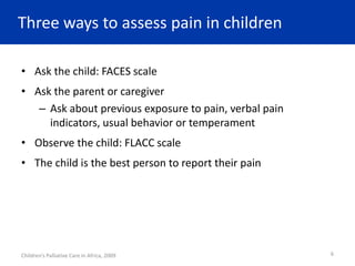 Three ways to assess pain in children
• Ask the child: FACES scale
• Ask the parent or caregiver
– Ask about previous exposure to pain, verbal pain
indicators, usual behavior or temperament
• Observe the child: FLACC scale
• The child is the best person to report their pain
Children’s Palliative Care in Africa, 2009 6
 
