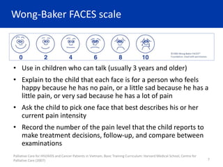Wong-Baker FACES scale
• Use in children who can talk (usually 3 years and older)
• Explain to the child that each face is for a person who feels
happy because he has no pain, or a little sad because he has a
little pain, or very sad because he has a lot of pain
• Ask the child to pick one face that best describes his or her
current pain intensity
• Record the number of the pain level that the child reports to
make treatment decisions, follow-up, and compare between
examinations
Palliative Care for HIV/AIDS and Cancer Patients in Vietnam, Basic Training Curriculum: Harvard Medical School, Centre for
Palliative Care (2007) 7
 