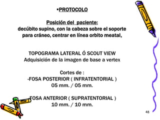 48
PROTOCOLO
Posición del paciente:
decúbito supino, con la cabeza sobre el soporte
para cráneo, centrar en línea orbito meatal.
TOPOGRAMA LATERAL Ó SCOUT VIEW
Adquisición de la imagen de base a vertex
Cortes de :
-FOSA POSTERIOR ( INFRATENTORIAL )
05 mm. / 05 mm.
-FOSA ANTERIOR ( SUPRATENTORIAL )
10 mm. / 10 mm.
 