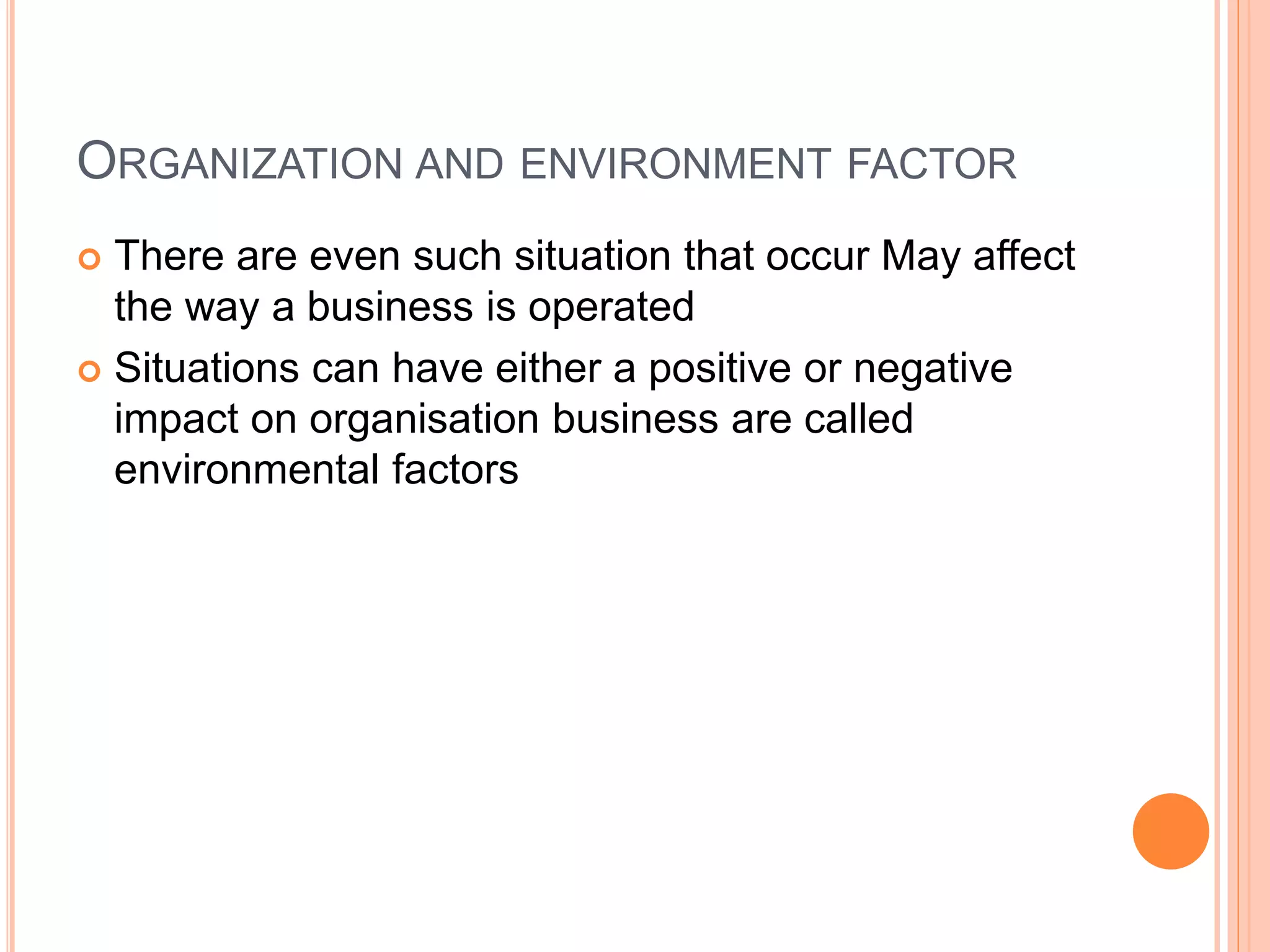 ORGANIZATION AND ENVIRONMENT FACTOR
 There are even such situation that occur May affect
the way a business is operated
 Situations can have either a positive or negative
impact on organisation business are called
environmental factors
 