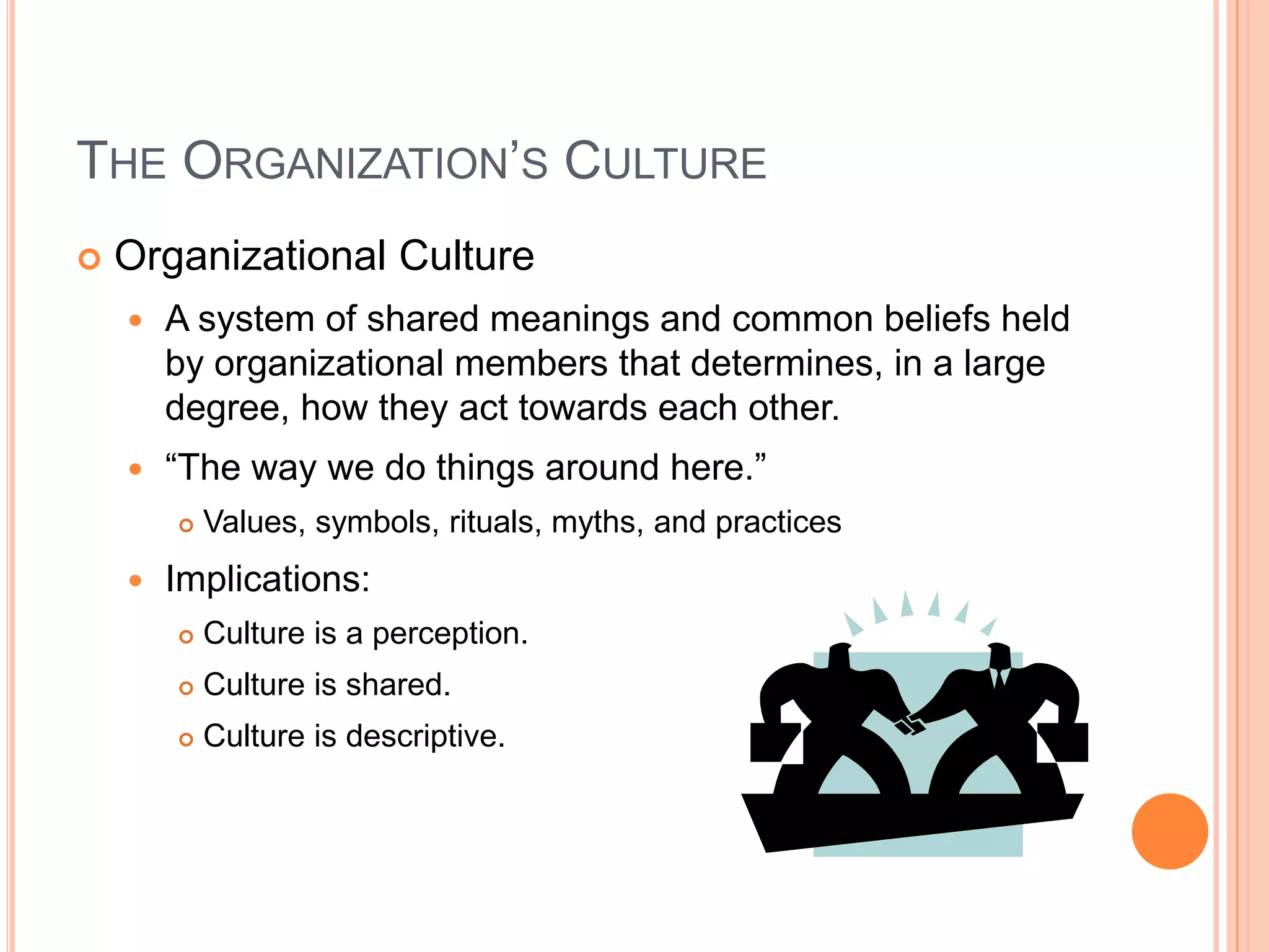 THE ORGANIZATION’S CULTURE
 Organizational Culture
 A system of shared meanings and common beliefs held
by organizational members that determines, in a large
degree, how they act towards each other.
 “The way we do things around here.”
 Values, symbols, rituals, myths, and practices
 Implications:
 Culture is a perception.
 Culture is shared.
 Culture is descriptive.
 