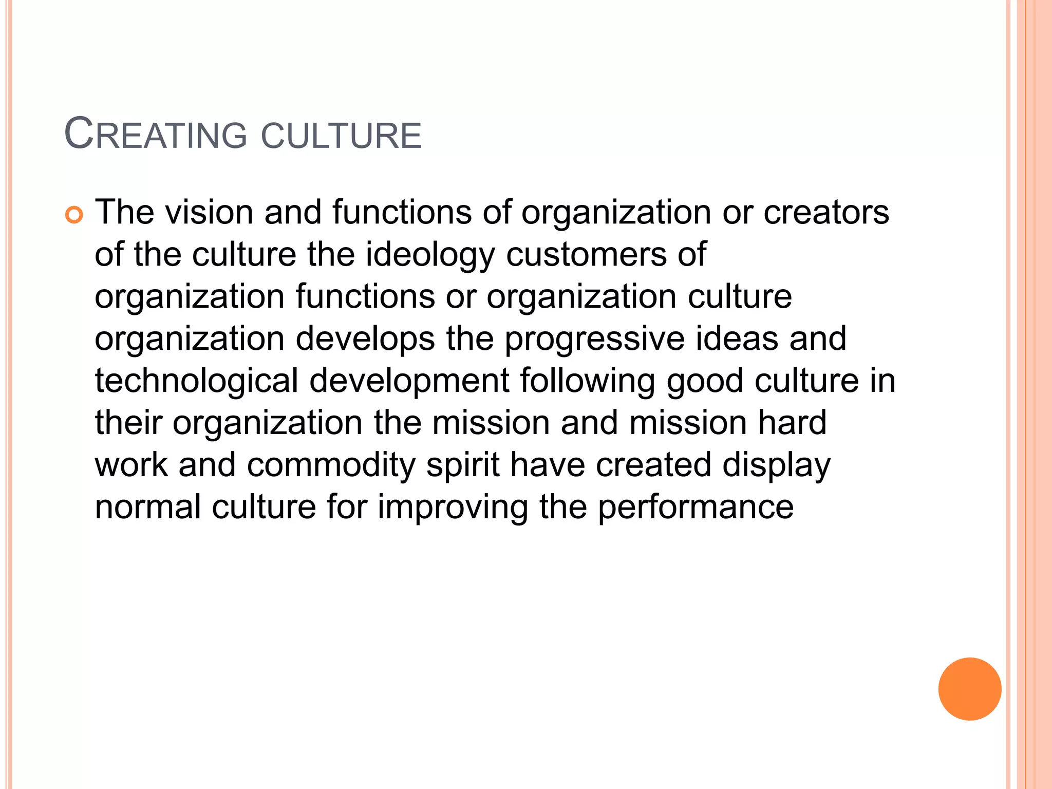 CREATING CULTURE
 The vision and functions of organization or creators
of the culture the ideology customers of
organization functions or organization culture
organization develops the progressive ideas and
technological development following good culture in
their organization the mission and mission hard
work and commodity spirit have created display
normal culture for improving the performance
 