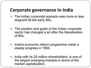 Corporate governance in India
 The Indian corporate scenario was more or less
stagnant till the early 90s.
 The position and goals of the Indian corporate
sector has changed a lot after the liberalisation
of 90s.
 India’s economic reform programme made a
steady progress in 1994.
 India with its 20 million shareholders, is one of
the largest emerging markets in terms of the
market capitalization.
 
