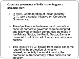Corporate governance of India has undergone a
paradigm shift
 In 1996, Confederation of Indian Industry
(CII), took a special initiative on Corporate
Governance.
 The objective was to develop and promote a
code for corporate governance to be adopted
and followed by Indian companies, be these in
the Private Sector, the Public Sector, Banks or
Financial Institutions, all of which are corporate
entities.
 This initiative by CII flowed from public concerns
regarding the protection of investor
interest, especially the small investor, the
promotion of transparency within business and
industry
 