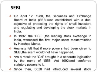 SEBI
 On April 12, 1988, the Securities and Exchange
Board of India (SEBI)was established with a dual
objective of protecting the rights of small investors
and regulating and developing the stock markets in
India.
 In 1992, the ‘BSE’ ,the leading stock exchange in
India, witnessed the first major scam masterminded
by Harshad Mehta.
 Analysts felt that if more powers had been given to
SEBI,the scam would not have happened.
 •As a result the ‘GoI’ brought in a separate legislation
by the name of ‘SEBI Act 1992’and conferred
statutory powers to it.
 Since then, SEBI had introduced several stock
 