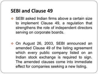 SEBI and Clause 49
 SEBI asked Indian firms above a certain size
to implement Clause 49, a regulation that
strengthens the role of independent directors
serving on corporate boards.
 On August 26, 2003, SEBI announced an
amended Clause 49 of the listing agreement
which every public company listed on an
Indian stock exchange is required to sign.
The amended clauses come into immediate
effect for companies seeking a new listing.
 