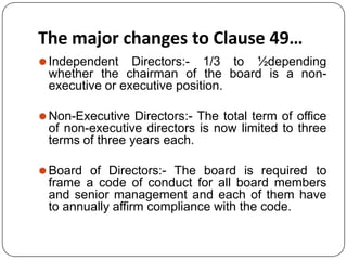 The major changes to Clause 49…
⚫Independent Directors:- 1/3 to ½depending
whether the chairman of the board is a non-
executive or executive position.
⚫Non-Executive Directors:- The total term of office
of non-executive directors is now limited to three
terms of three years each.
⚫Board of Directors:- The board is required to
frame a code of conduct for all board members
and senior management and each of them have
to annually affirm compliance with the code.
 
