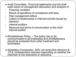 ⚫ Audit Committee:- Financial statements and the draft
audit report of management discussion and analysis of…
• Financial condition
• Result of operations of compliance with laws
• Risk management letters
• Letters of weaknesses in internal controls issued by
statutory
• Internal auditors
• Removal and terms of remuneration of the chief
internal auditor
⚫ Whistleblower Policy :- This policy has to be
communicated to all employees and whistleblowers
should be protected from unfair treatment and
termination.
⚫ Subsidiary Companies:- 50% non-executive directors &
1/3 & ½independent directors depending on whether the
chairman is non-executive or executive.
 