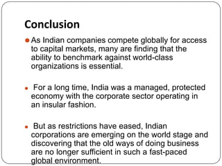 Conclusion
⚫As Indian companies compete globally for access
to capital markets, many are finding that the
ability to benchmark against world-class
organizations is essential.
⚫ For a long time, India was a managed, protected
economy with the corporate sector operating in
an insular fashion.
⚫ But as restrictions have eased, Indian
corporations are emerging on the world stage and
discovering that the old ways of doing business
are no longer sufficient in such a fast-paced
global environment.
 