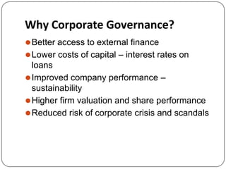 Why Corporate Governance?
⚫Better access to external finance
⚫Lower costs of capital – interest rates on
loans
⚫Improved company performance –
sustainability
⚫Higher firm valuation and share performance
⚫Reduced risk of corporate crisis and scandals
 