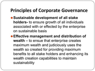 Principles of Corporate Governance
⚫Sustainable development of all stake
holders- to ensure growth of all individuals
associated with or effected by the enterprise
on sustainable basis
⚫Effective management and distribution of
wealth – to ensue that enterprise creates
maximum wealth and judiciously uses the
wealth so created for providing maximum
benefits to all stake holders and enhancing its
wealth creation capabilities to maintain
sustainability
 