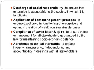⚫ Discharge of social responsibility- to ensure that
enterprise is acceptable to the society in which it is
functioning
⚫ Application of best management practices- to
ensure excellence in functioning of enterprise and
optimum creation of wealth on sustainable basis
⚫ Compliance of law in letter & spirit- to ensure value
enhancement for all stakeholders guaranteed by the
law for maintaining socio-economic balance
⚫ Adherence to ethical standards- to ensure
integrity, transparency, independence and
accountability in dealings with all stakeholders
 