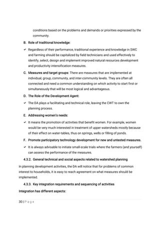 30 | P a g e
conditions based on the problems and demands or priorities expressed by the
community.
B. Role of traditional knowledge:
 Regardless of their performance, traditional experience and knowledge in SWC
and farming should be capitalized by field technicians and used effectively to
identify, select, design and implement improved natural resources development
and productivity intensification measures.
C. Measures and target groups: There are measures that are implemented at
individual, group, community, and inter-community levels. They are often all
connected and need a common understanding on which activity to start first or
simultaneously that will be most logical and advantageous.
D. The Role of the Development Agent:
 The DA plays a facilitating and technical role, leaving the CWT to own the
planning process.
E. Addressing women’s needs:
 It means the promotion of activities that benefit women. For example, women
would be very much interested in treatment of upper watersheds mostly because
of their effect on water-tables, thus on springs, wells or filling of ponds.
F. Promote participatory technology development for new and untested measures.
 It is always advisable to initiate small-scale trials where the farmers (and yourself)
can assess the performance of the measures.
4.3.2. General technical and social aspects related to watershed planning
In planning development activities, the DA will notice that for problems of common
interest to households, it is easy to reach agreement on what measures should be
implemented.
4.3.3. Key integration requirements and sequencing of activities
Integration has different aspects:
 