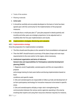 33 | P a g e
 Tools of the workers
 Planting materials
C. Action plan
 It should be carefully and accurately developed on the basis of what has been
agreed upon with the community for the implementation of the proposed
measures.
 It should show a multi-year plan (1st
year plan prepared in detail quarterly and
monthly and other years are strategic projections ) to be adjusted and/ or
modified after the first year implementation and results.
4.5. Implementation strategies, Monitoring and evaluation
4.5.1. Implementation strategy
Once the preparation for implementation completed,
 The DAs should send the plans to the wereda for final consolidation and approval.
 Then the WWT should forward a summary of the plans (maps and main input
requirements) to the zone and/or to the region, where necessary.
A. Institutional organization and terms of reference
General roles and responsibilities for Participatory watershed development
planning (PWDP)
1. Regional, zonal (if applicable), wereda experts and DAs are responsible to
propose
and arrange training for land users before and during implementation based on
local
conditions and specific needs.
2. DAs and wereda experts are responsible to follow-up trials and development of
on-farm participatory technology for innovative measures to be tested in specific
areas.
3. DAs and wereda experts will play a major role in strengthening the
communication between the various sector agencies operating in the area by
involving their experts and using their resources whenever required; for instance,
 