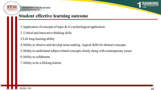 Student effective learning outcome
1.Application of concepts of topic & it’s technological application.
2. Critical and innovative thinking skills
3.Life long learning ability
4.Ability to observe and develop sense making , logical skills for abstract concepts.
5.Ability to understand subject related concepts clearly along with contemporary issues
6.Ability to collaborate
7.Ability to be a lifelong learner
BNSG 501 20
 