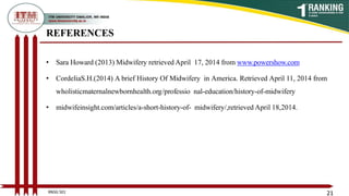 REFERENCES
• Sara Howard (2013) Midwifery retrieved April 17, 2014 from www.powershow.com
• CordeliaS.H.(2014) A brief History Of Midwifery in America. Retrieved April 11, 2014 from
wholisticmaternalnewbornhealth.org/professio nal-education/history-of-midwifery
• midwifeinsight.com/articles/a-short-history-of- midwifery/,retrieved April 18,2014.
21
BNSG 501
 