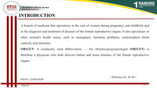 INTRODUCTION
3
<SELO: 1,3,4,6,8,10,20>
<Reference No.: R1,R3>
BNSG 501
A branch of medicine that specializes in the care of women during pregnancy and childbirth and
in the diagnosis and treatment of diseases of the female reproductive organs. It also specializes in
other women's health issues, such as menopause, hormone problems, contraception (birth
control), and infertility.
OB/GYN: A commonly used abbreviation. ... An obstetrician/gynecologist (OB/GYN) is
therefore a physician who both delivers babies and treats diseases of the female reproductive
organs.
 