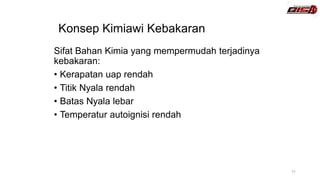 Konsep Kimiawi Kebakaran
Sifat Bahan Kimia yang mempermudah terjadinya
kebakaran:
• Kerapatan uap rendah
• Titik Nyala rendah
• Batas Nyala lebar
• Temperatur autoignisi rendah
11
 