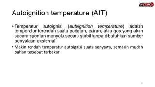 Autoignition temperature (AIT)
• Temperatur autoignisi (autoignition temperature) adalah
temperatur terendah suatu padatan, cairan, atau gas yang akan
secara spontan menyala secara stabil tanpa dibutuhkan sumber
penyalaan eksternal.
• Makin rendah temperatur autoignisi suatu senyawa, semakin mudah
bahan tersebut terbakar
21
 