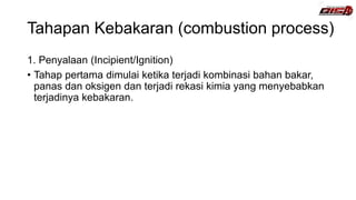 Tahapan Kebakaran (combustion process)
1. Penyalaan (Incipient/Ignition)
• Tahap pertama dimulai ketika terjadi kombinasi bahan bakar,
panas dan oksigen dan terjadi rekasi kimia yang menyebabkan
terjadinya kebakaran.
 