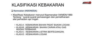 KLASIFIKASI KEBAKARAN
• Klasifikasi Kebakaran menurut Kepmenaker 04/MEN/1980
Tentang “ syarat-syarat pemasangan dan pemeliharaan
alat pemadam api ringan
• KLAS-A : KEBAKARAN BAHAN PADAT BUKAN LOGAM.
• KLAS-B : KEBAKARAN BAHAN CAIRAN ATAU GAS
MUDAH TERBAKAR.
• KLAS-C : KEBAKARAN LISTRIK BERTEGANGAN.
• KLAS-D : KEBAKARAN LOGAM
 Kemnaker (INDONESIA)
 