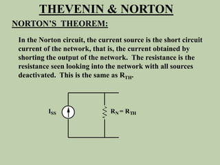 ISS RN = RTH
THEVENIN & NORTON
NORTON’S THEOREM:
In the Norton circuit, the current source is the short circuit
current of the network, that is, the current obtained by
shorting the output of the network. The resistance is the
resistance seen looking into the network with all sources
deactivated. This is the same as RTH.
 