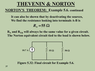 THEVENIN & NORTON
NORTON’S THEOREM: Example 5.6. continued
It can also be shown that by deactivating the sources,
We find the resistance looking into terminals A-B is
55
N
R  
RN and RTH will always be the same value for a given circuit.
The Norton equivalent circuit tied to the load is shown below.
10.7 A 55  50 
Figure 5.32: Final circuit for Example 5.6.
37
 