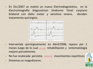 - En Dic/2007 se realizó un nuevo Electrodiagnóstico, en la
Electromiografía diagnostican Síndrome Túnel carpiano
bilateral con daño motor y sensitivo severo, deciden
tratamiento quirúrgico.
- Intervenida quirúrgicamente en Abril/2008, reposo por 2
meses luego de lo cual rehabilitación y sintomatología
mejoró parcialmente.
- No fue reubicada persistía movimientos repetitivos
- Síntomas se reagudizaron.
42
 