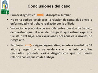 Conclusiones del caso
• Primer diagnóstico discopatía lumbar
• No se ha podido establecer la relación de causalidad entre la
enfermedad y el trabajo realizado por la afiliada.
• Valoración ergonómica de sus diferentes puestos de trabajo,
demuestran que el nivel de riesgo al que estuvo expuesta
fue de nivel bajo, con excursiones ocasionales a niveles de
riesgo alto.
• Patología origen degenerativo, acorde a su edad de 63
años y según como se evidencia en las interconsultas
realizadas, presenta varios diagnósticos que no tienen
relación con el puesto de trabajo.
62
 