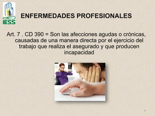 8
ENFERMEDADES PROFESIONALES
Art. 7 . CD 390 = Son las afecciones agudas o crónicas,
causadas de una manera directa por el ejercicio del
trabajo que realiza el asegurado y que producen
incapacidad
 