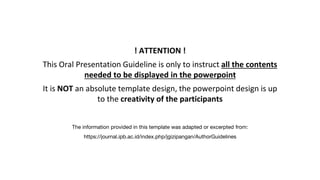 ! ATTENTION !
This Oral Presentation Guideline is only to instruct all the contents
needed to be displayed in the powerpoint
It is NOT an absolute template design, the powerpoint design is up
to the creativity of the participants
The information provided in this template was adapted or excerpted from:
https://journal.ipb.ac.id/index.php/jgizipangan/AuthorGuidelines
 