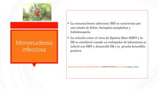 Mononucleosis
infecciosa
 La mononucleosis infecciosa (MI) se caracteriza por
una tríada de fiebre, faringitis amigdalina y
linfadenopatía
 La relación entre el virus de Epstein-Barr (EBV) y la
IM se estableció cuando un trabajador de laboratorio se
infectó con EBV y desarrolló IM y la prueba heterófila
positiva.
Mark D. Aronson, MDPaul G. Auwaerter, MD, MBA, FIDSAEditores de secciónMartin S. Hirsch, MDSheldon L. Kaplan,
 