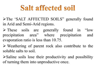 The ‘SALT AFFECTED SOILS” generally found
in Arid and Semi-Arid regions.
 These soils are generally found in “low
precipitation area” where precipitation and
evaporation ratio is less than 10.75.
 Weathering of parent rock also contribute to the
soluble salts to soil.
Saline soils lose their productivity and possibility
of turning them into unproductive once.
 
