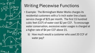 Writing Piecewise Functions
• Example: The Birmingham Water Works charges its
residential customers with a ⅝-inch water line a basic
service charge of $25 per month. The first 15 hundred
cubic feet (CCF) of water cost $2 per CCF. To encourage
water conservation, excessive water usages is charged at
a higher rate of $4 per CCF above 15.
b) How much would a customer who used 20 CCF of
water pay?
 