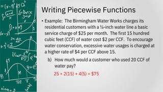 Writing Piecewise Functions
• Example: The Birmingham Water Works charges its
residential customers with a ⅝-inch water line a basic
service charge of $25 per month. The first 15 hundred
cubic feet (CCF) of water cost $2 per CCF. To encourage
water conservation, excessive water usages is charged at
a higher rate of $4 per CCF above 15.
b) How much would a customer who used 20 CCF of
water pay?
25 + 2(15) + 4(5) = $75
 