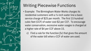 Writing Piecewise Functions
• Example: The Birmingham Water Works charges its
residential customers with a ⅝-inch water line a basic
service charge of $25 per month. The first 15 hundred
cubic feet (CCF) of water cost $2 per CCF. To encourage
water conservation, excessive water usages is charged at
a higher rate of $4 per CCF above 15.
c) Find a rule for the function f(x) that gives the amount
of the water bill when x CCF of water are used.
 