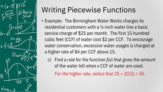 Writing Piecewise Functions
• Example: The Birmingham Water Works charges its
residential customers with a ⅝-inch water line a basic
service charge of $25 per month. The first 15 hundred
cubic feet (CCF) of water cost $2 per CCF. To encourage
water conservation, excessive water usages is charged at
a higher rate of $4 per CCF above 15.
c) Find a rule for the function f(x) that gives the amount
of the water bill when x CCF of water are used.
For the higher rate, notice that 25 + 2(15) = 55.
 