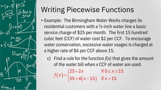 Writing Piecewise Functions
• Example: The Birmingham Water Works charges its
residential customers with a ⅝-inch water line a basic
service charge of $25 per month. The first 15 hundred
cubic feet (CCF) of water cost $2 per CCF. To encourage
water conservation, excessive water usages is charged at
a higher rate of $4 per CCF above 15.
c) Find a rule for the function f(x) that gives the amount
of the water bill when x CCF of water are used.
( )
( )
25 2 if 0 15
55 4 15 if 15
x x
f x
x x
+  


= 
+ − 


 