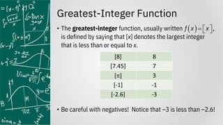 Greatest-Integer Function
• The greatest-integer function, usually written
is defined by saying that [x] denotes the largest integer
that is less than or equal to x.
• Be careful with negatives! Notice that –3 is less than –2.6!
( ) ,
f x x
=  
 
[8] 8
[7.45] 7
[] 3
[-1] -1
[-2.6] -3
 