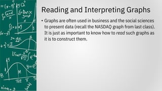 Reading and Interpreting Graphs
• Graphs are often used in business and the social sciences
to present data (recall the NASDAQ graph from last class).
It is just as important to know how to read such graphs as
it is to construct them.
 