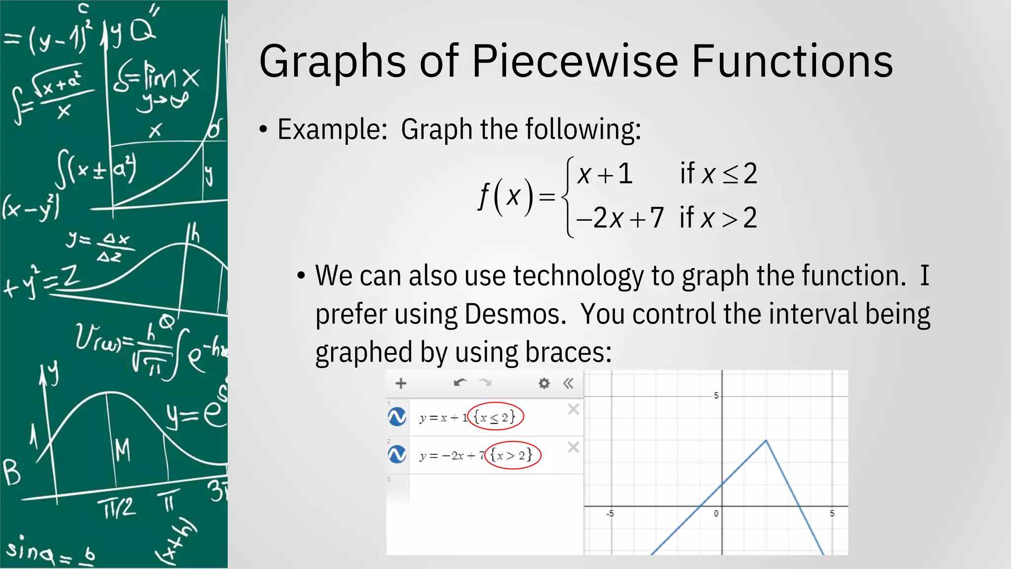Graphs of Piecewise Functions
• Example: Graph the following:
• We can also use technology to graph the function. I
prefer using Desmos. You control the interval being
graphed by using braces:
( )
1 if 2
2 7 if 2
x x
f x
x x
+ 

= 
− + 

 