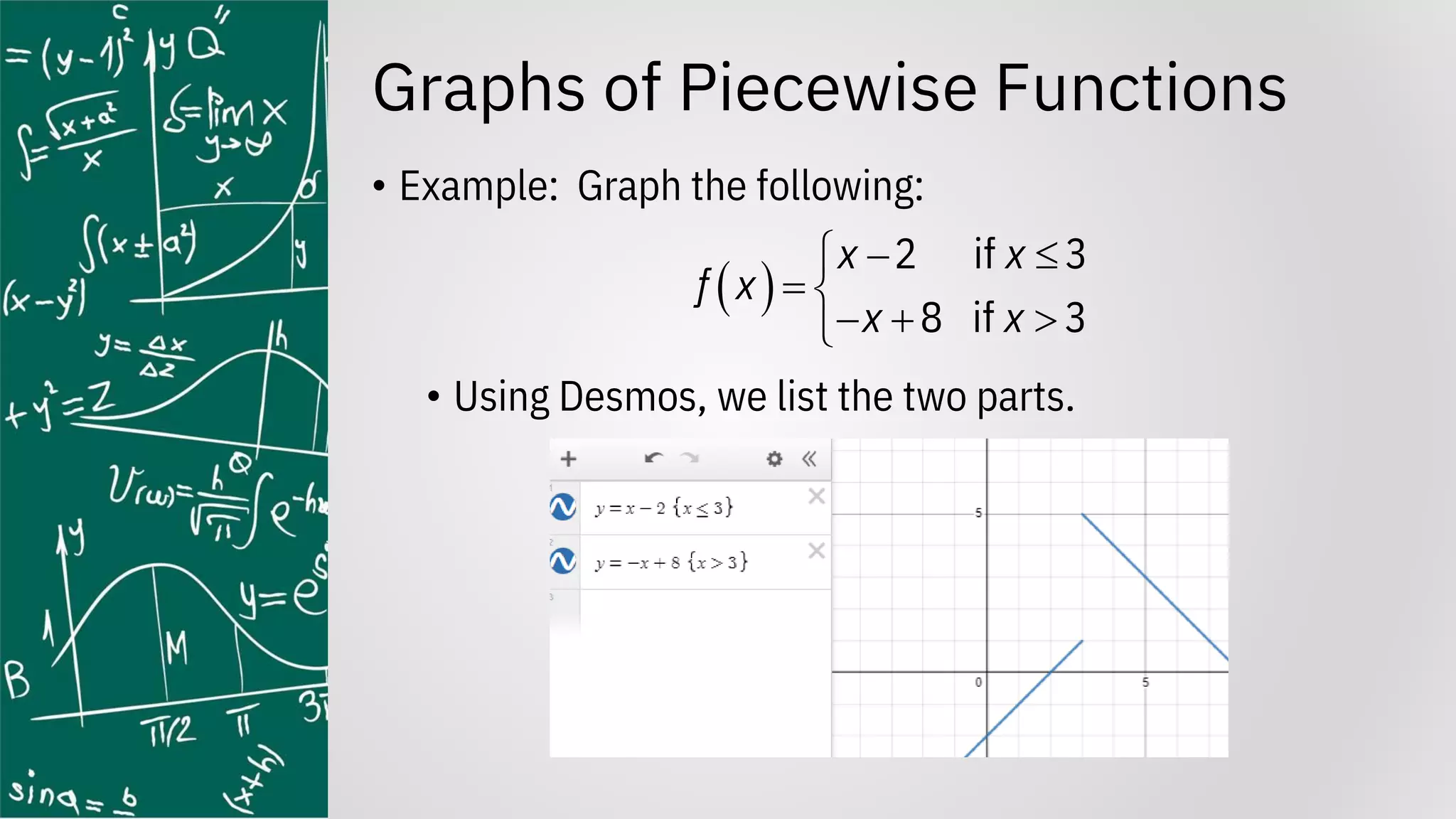 Graphs of Piecewise Functions
• Example: Graph the following:
• Using Desmos, we list the two parts.
( )
2 if 3
8 if 3
x x
f x
x x
− 

= 
− + 

 