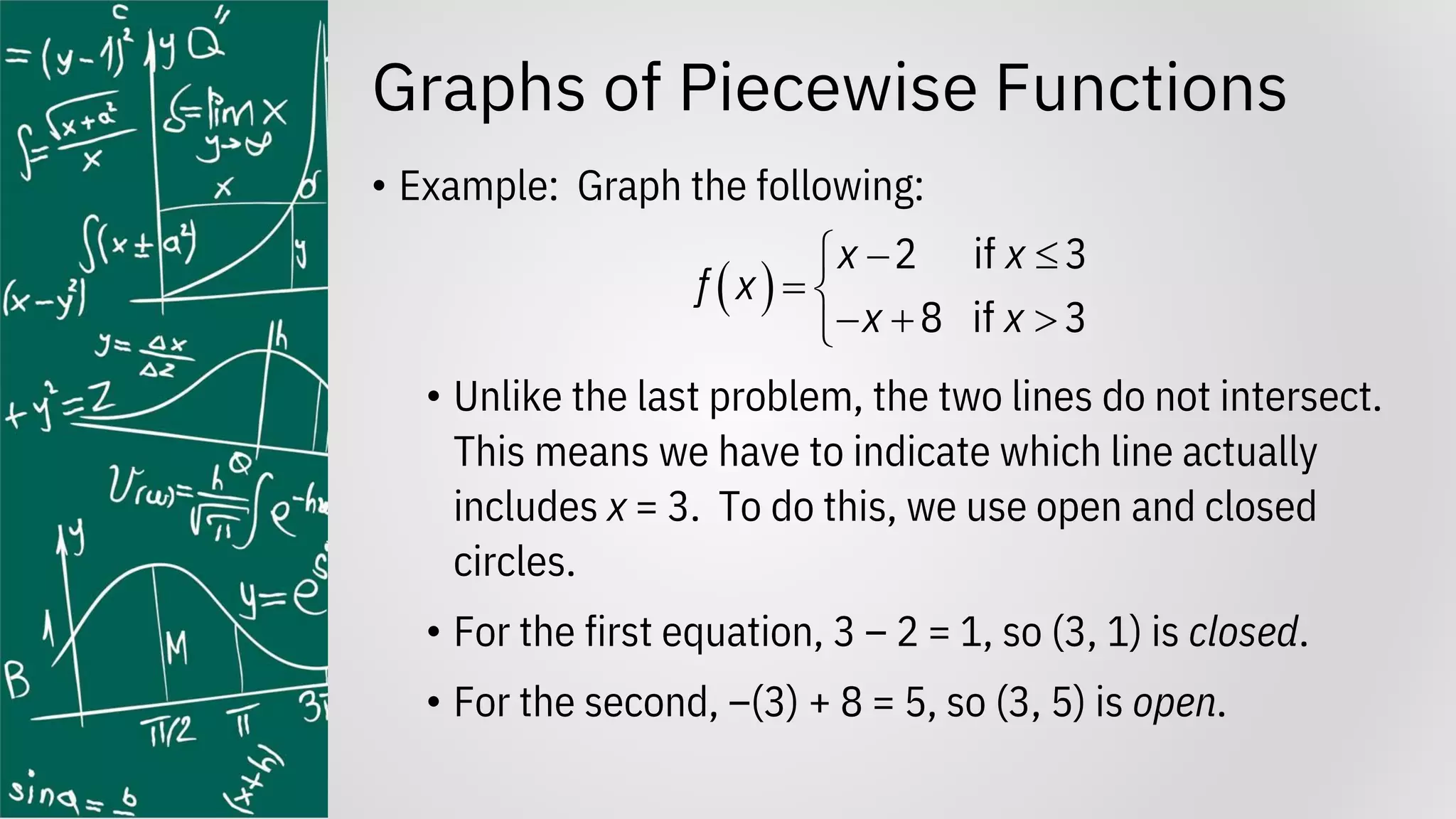 Graphs of Piecewise Functions
• Example: Graph the following:
• Unlike the last problem, the two lines do not intersect.
This means we have to indicate which line actually
includes x = 3. To do this, we use open and closed
circles.
• For the first equation, 3 – 2 = 1, so (3, 1) is closed.
• For the second, –(3) + 8 = 5, so (3, 5) is open.
( )
2 if 3
8 if 3
x x
f x
x x
− 

= 
− + 

 